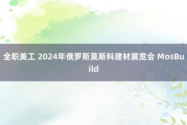 全职美工 2024年俄罗斯莫斯科建材展览会 MosBuild