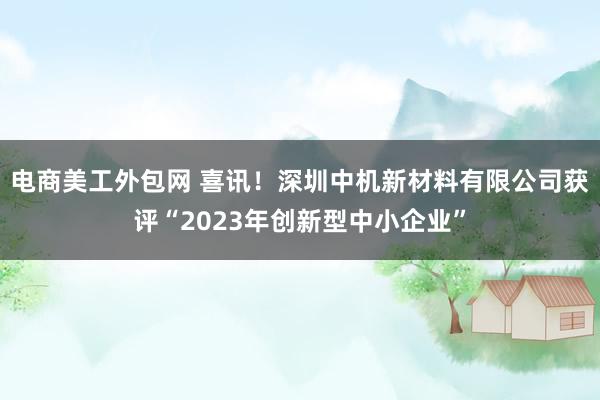 电商美工外包网 喜讯！深圳中机新材料有限公司获评“2023年创新型中小企业”