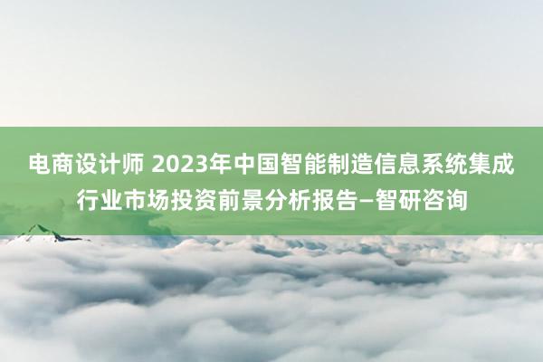 电商设计师 2023年中国智能制造信息系统集成行业市场投资前景分析报告—智研咨询