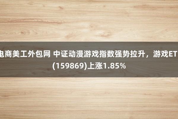 电商美工外包网 中证动漫游戏指数强势拉升，游戏ETF(159869)上涨1.85%