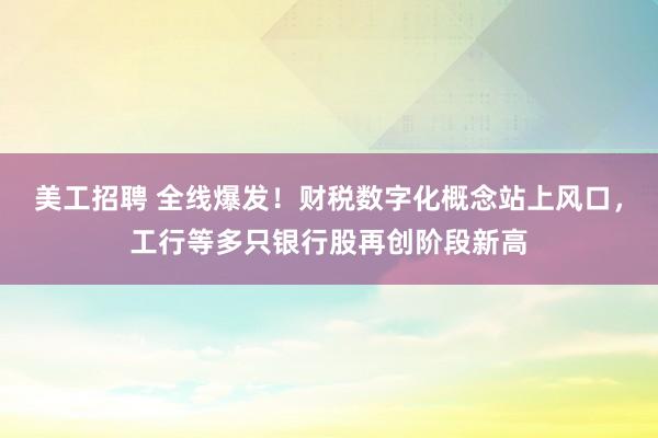 美工招聘 全线爆发！财税数字化概念站上风口，工行等多只银行股再创阶段新高