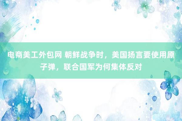 电商美工外包网 朝鲜战争时，美国扬言要使用原子弹，联合国军为何集体反对