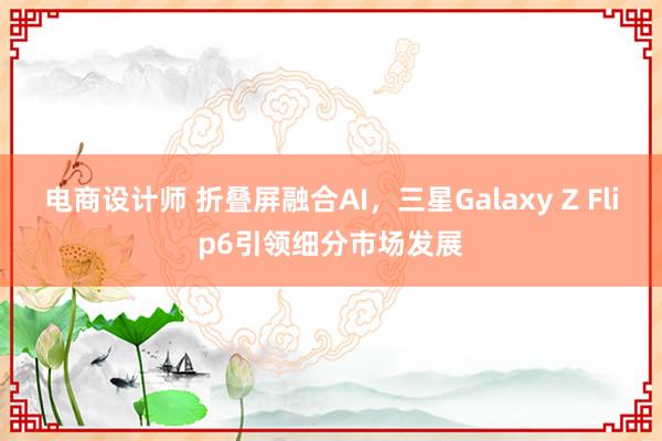 电商设计师 折叠屏融合AI，三星Galaxy Z Flip6引领细分市场发展