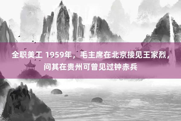 全职美工 1959年，毛主席在北京接见王家烈，问其在贵州可曾见过钟赤兵