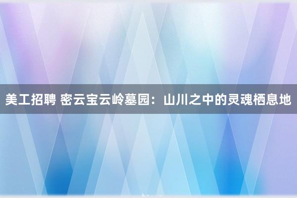 美工招聘 密云宝云岭墓园：山川之中的灵魂栖息地