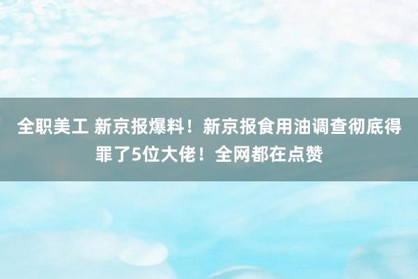 全职美工 新京报爆料！新京报食用油调查彻底得罪了5位大佬！全网都在点赞