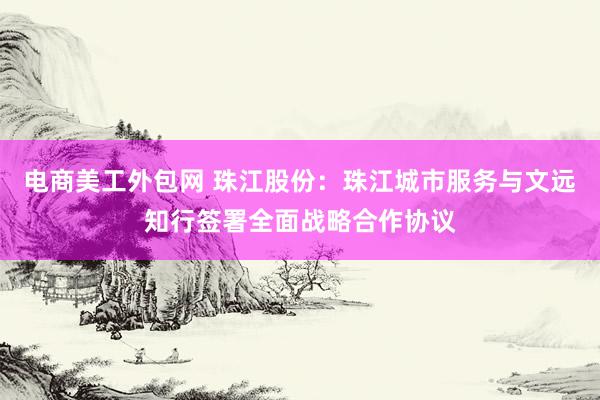 电商美工外包网 珠江股份：珠江城市服务与文远知行签署全面战略合作协议