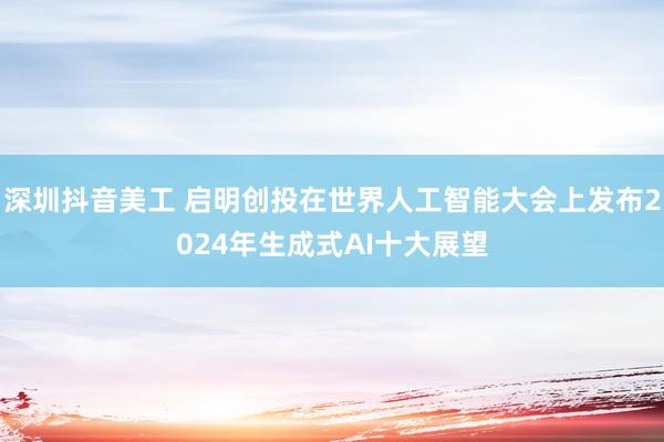 深圳抖音美工 启明创投在世界人工智能大会上发布2024年生成式AI十大展望