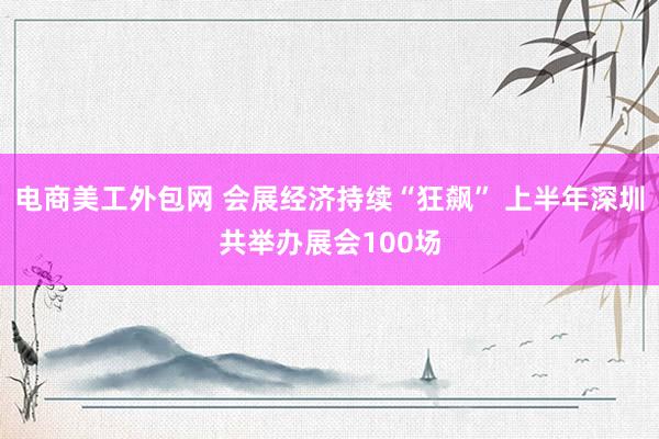 电商美工外包网 会展经济持续“狂飙” 上半年深圳共举办展会100场