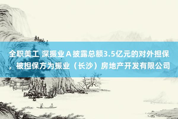 全职美工 深振业Ａ披露总额3.5亿元的对外担保，被担保方为振业（长沙）房地产开发有限公司