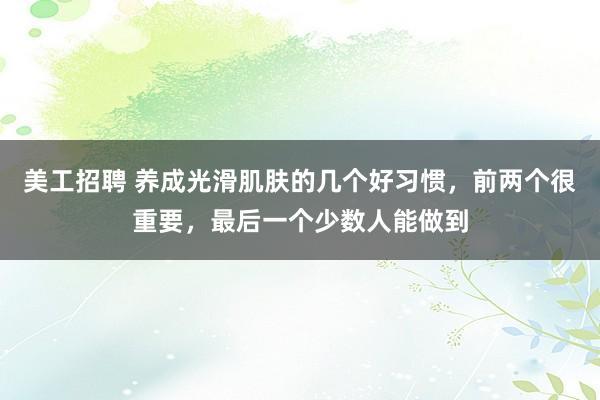 美工招聘 养成光滑肌肤的几个好习惯，前两个很重要，最后一个少数人能做到