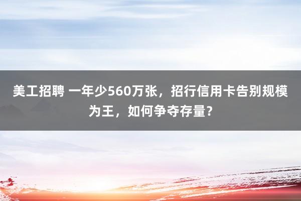 美工招聘 一年少560万张，招行信用卡告别规模为王，如何争夺存量？