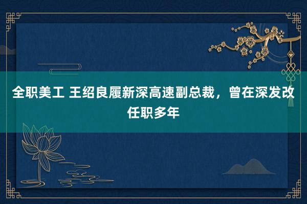 全职美工 王绍良履新深高速副总裁，曾在深发改任职多年