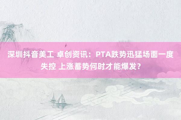 深圳抖音美工 卓创资讯：PTA跌势迅猛场面一度失控 上涨蓄势何时才能爆发？