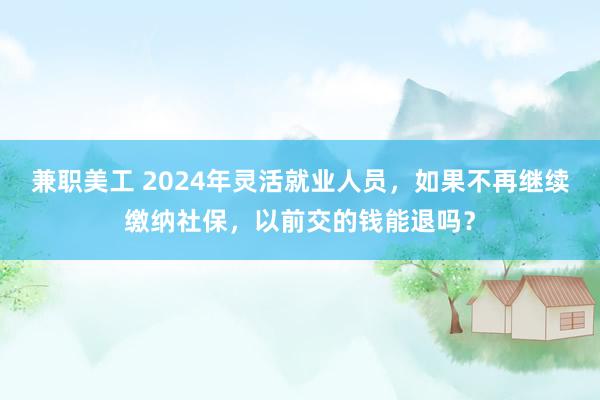 兼职美工 2024年灵活就业人员，如果不再继续缴纳社保，以前交的钱能退吗？