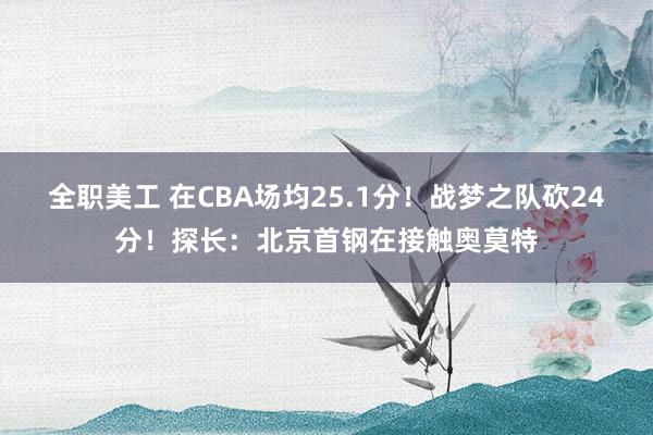 全职美工 在CBA场均25.1分！战梦之队砍24分！探长：北京首钢在接触奥莫特