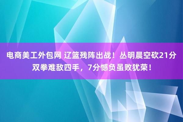 电商美工外包网 辽篮残阵出战！丛明晨空砍21分双拳难敌四手，7分憾负虽败犹荣！