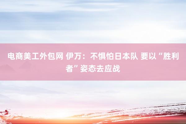 电商美工外包网 伊万：不惧怕日本队 要以“胜利者”姿态去应战