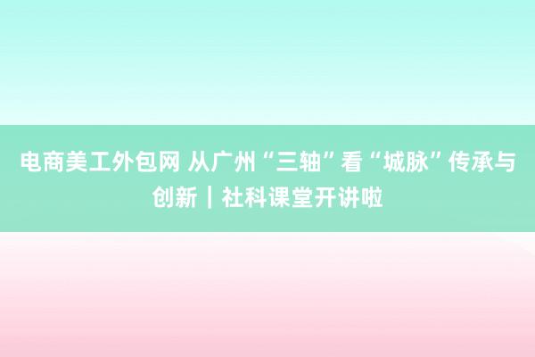 电商美工外包网 从广州“三轴”看“城脉”传承与创新｜社科课堂开讲啦